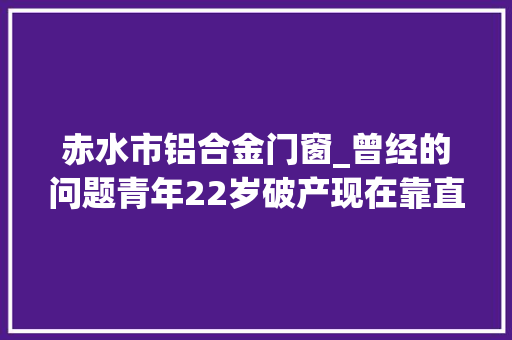 赤水市铝合金门窗_曾经的问题青年22岁破产现在靠直播和小视频月入过万