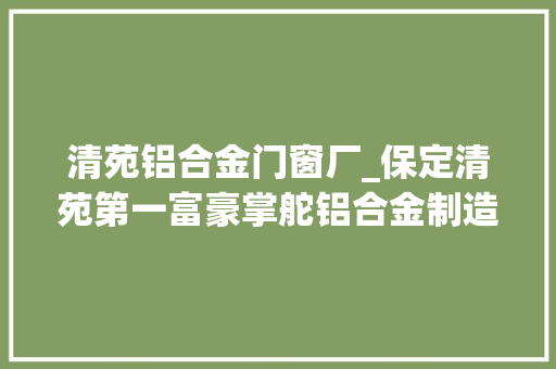 清苑铝合金门窗厂_保定清苑第一富豪掌舵铝合金制造龙头企业身家68亿