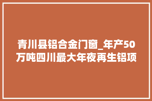青川县铝合金门窗_年产50万吨四川最大年夜再生铝项目在广元青川开工培植