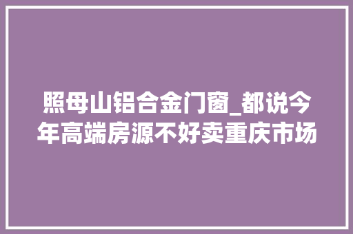 照母山铝合金门窗_都说今年高端房源不好卖重庆市场上的高端客户究竟都到哪去了