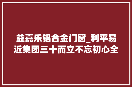 益嘉乐铝合金门窗_利平易近集团三十而立不忘初心全新出发