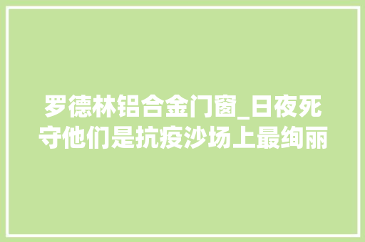 罗德林铝合金门窗_日夜死守他们是抗疫沙场上最绚丽的色彩
