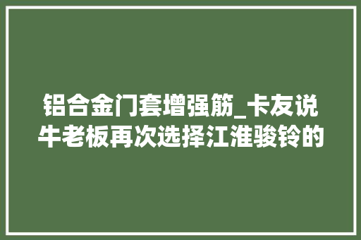 铝合金门套增强筋_卡友说牛老板再次选择江淮骏铃的原因是