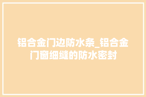 铝合金门边防水条_铝合金门窗细缝的防水密封