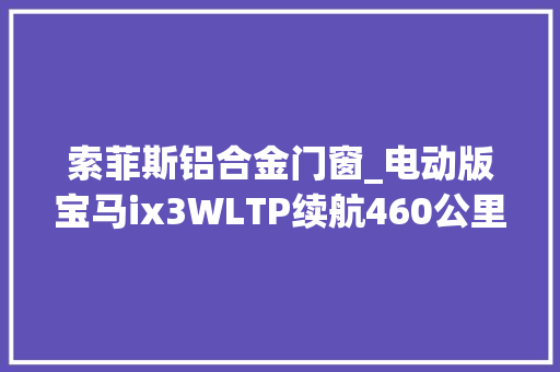 索菲斯铝合金门窗_电动版宝马ix3WLTP续航460公里可选装驾驶赞助技能