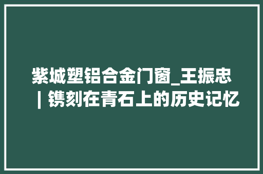 紫城塑铝合金门窗_王振忠︱镌刻在青石上的历史记忆