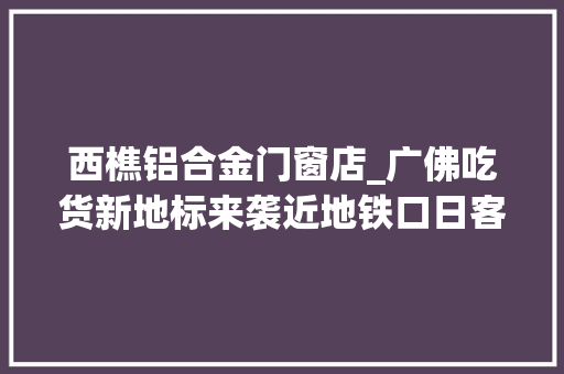 西樵铝合金门窗店_广佛吃货新地标来袭近地铁口日客流量过万 滑动门