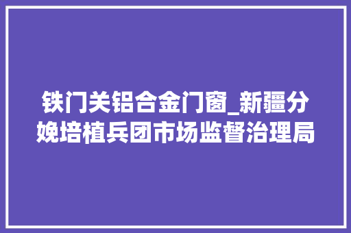铁门关铝合金门窗_新疆分娩培植兵团市场监督治理局抽检食物209批次5批次不合格