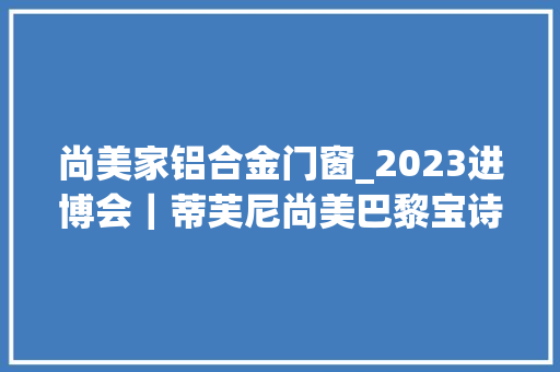 尚美家铝合金门窗_2023进博会｜蒂芙尼尚美巴黎宝诗龙用经典单品讲述品牌传承与立异的故事