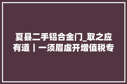 夏县二手铝合金门_取之应有道｜一须眉虚开增值税专用发票被刑拘