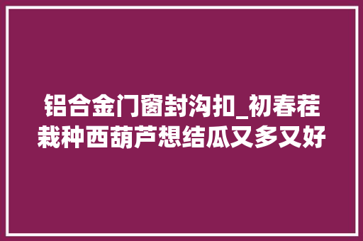 铝合金门窗封沟扣_初春茬栽种西葫芦想结瓜又多又好花五分钟解读掌握并不算难