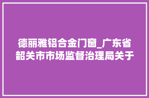 德丽雅铝合金门窗_广东省韶关市市场监督治理局关于2022年混凝土模板用胶合板等27种产品质量专项监督抽查情况的通知布告