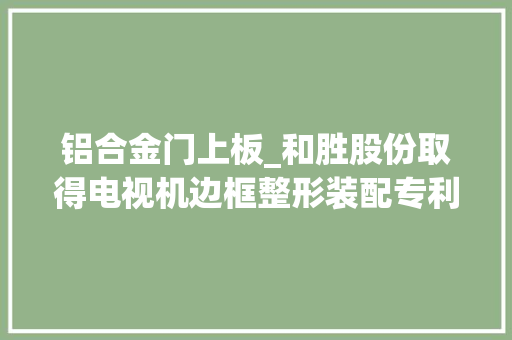铝合金门上板_和胜股份取得电视机边框整形装配专利可提高电视机边框的整形精度和效率
