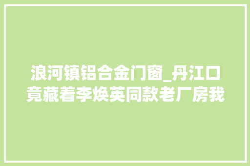 浪河镇铝合金门窗_丹江口竟藏着李焕英同款老厂房我溜进去偷了点器械