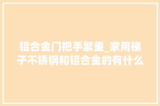 铝合金门把手繁重_家用梯子不锈钢和铝合金的有什么差异哪种好
