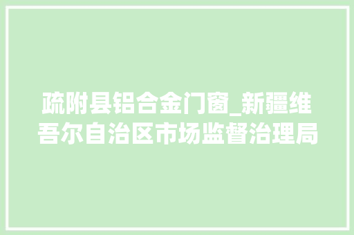 疏附县铝合金门窗_新疆维吾尔自治区市场监督治理局食物安然监督抽检信息通知布告2021年第38期