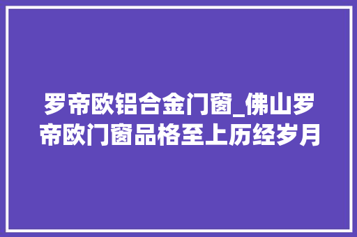 罗帝欧铝合金门窗_佛山罗帝欧门窗品格至上历经岁月考验打造高性价比门窗之选