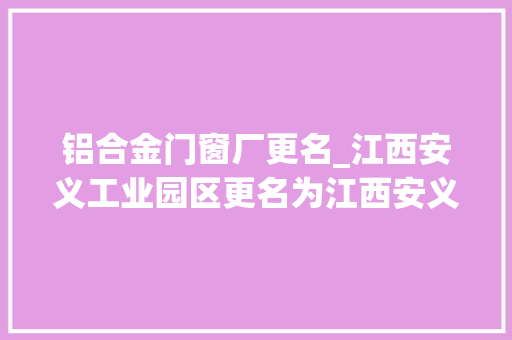 铝合金门窗厂更名_江西安义工业园区更名为江西安义高新技能家当园区