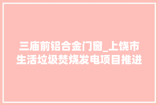 三庙前铝合金门窗_上饶市生活垃圾焚烧发电项目推进情况周报12月28日元月3日