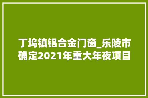 丁坞镇铝合金门窗_乐陵市确定2021年重大年夜项目26个项目总投资222亿元
