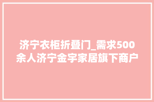 济宁衣柜折叠门_需求500余人济宁金宇家居旗下商户高薪招聘岗位随便率性选