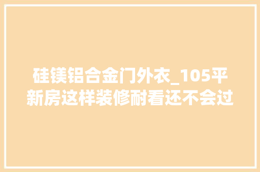 硅镁铝合金门外衣_105平新房这样装修耐看还不会过时亲戚都夸好看