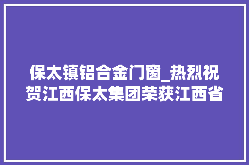 保太镇铝合金门窗_热烈祝贺江西保太集团荣获江西省专业化小巨人企业