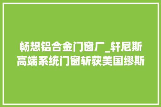 畅想铝合金门窗厂_轩尼斯高端系统门窗斩获美国缪斯设计金奖引领行业新潮流