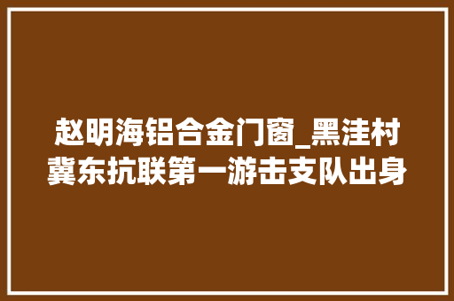 赵明海铝合金门窗_黑洼村冀东抗联第一游击支队出身地黑洼村
