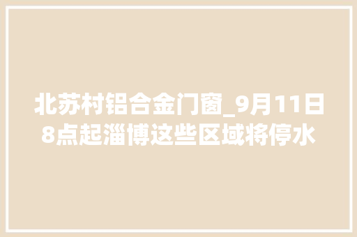 北苏村铝合金门窗_9月11日8点起淄博这些区域将停水