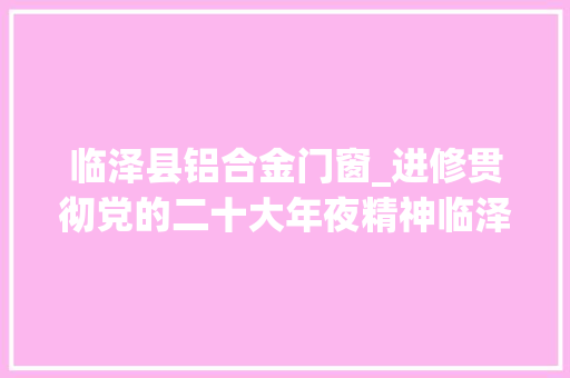 临泽县铝合金门窗_进修贯彻党的二十大年夜精神临泽实践⑤加快根本举动办法培植打造生态宜居城市