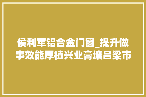 侯利军铝合金门窗_提升做事效能厚植兴业膏壤吕梁市持续优化营商情形工作综述
