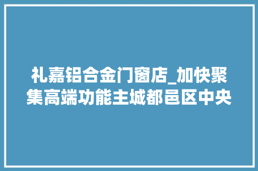 礼嘉铝合金门窗店_加快聚集高端功能主城都邑区中央城区谋划核聚变 实木门