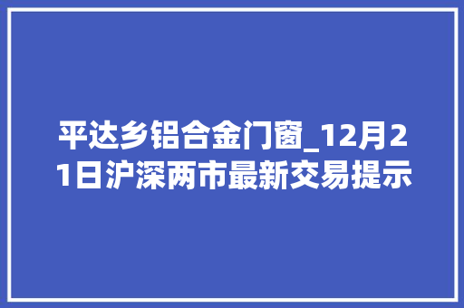 平达乡铝合金门窗_12月21日沪深两市最新交易提示