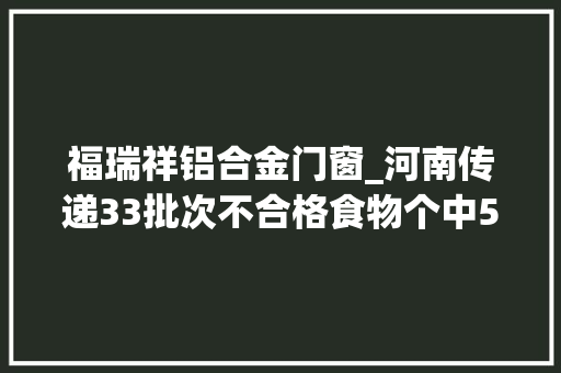 福瑞祥铝合金门窗_河南传递33批次不合格食物个中5批次涉嫌假装