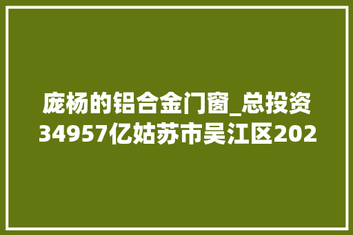 庞杨的铝合金门窗_总投资34957亿姑苏市吴江区2024年重点项目清单