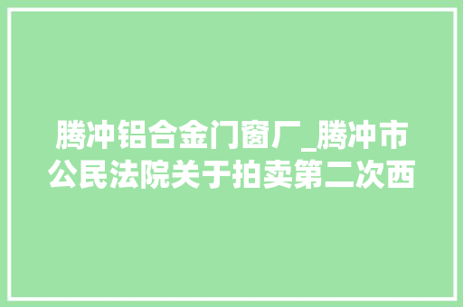 腾冲铝合金门窗厂_腾冲市公民法院关于拍卖第二次西源街道西山坝腾冲国际商贸城9幢16号房地产的通知书记