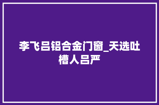 李飞吕铝合金门窗_天选吐槽人吕严