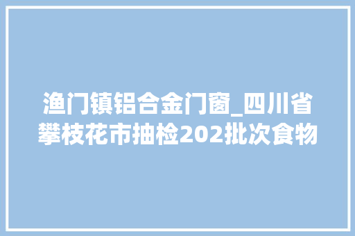 渔门镇铝合金门窗_四川省攀枝花市抽检202批次食物不合格7批次