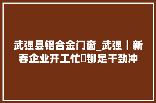 武强县铝合金门窗_武强｜新春企业开工忙 铆足干劲冲刺开门红
