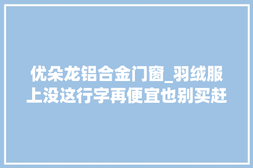 优朵龙铝合金门窗_羽绒服上没这行字再便宜也别买赶紧告诉家人