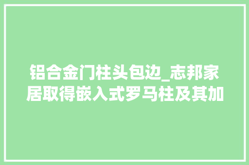 铝合金门柱头包边_志邦家居取得嵌入式罗马柱及其加工与组装方法专利降低了制造成本品格有担保知足了人们的运用需求