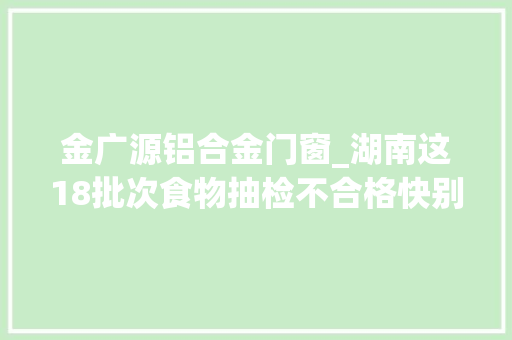 金广源铝合金门窗_湖南这18批次食物抽检不合格快别吃了