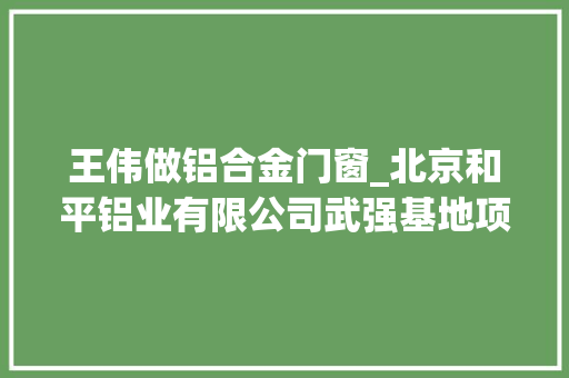 王伟做铝合金门窗_北京和平铝业有限公司武强基地项目成功签约