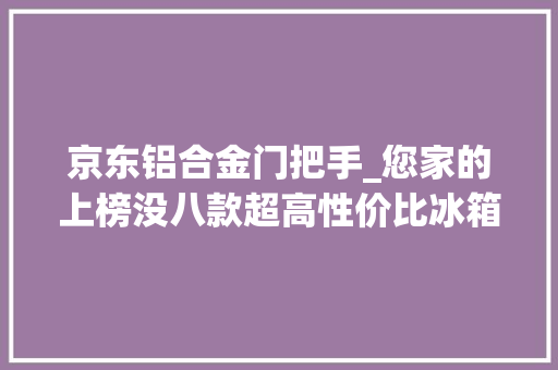 京东铝合金门把手_您家的上榜没八款超高性价比冰箱推荐