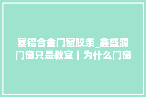 塞铝合金门窗胶条_鑫盛源门窗只是教室丨为什么门窗都用PA66和三元乙丙胶条