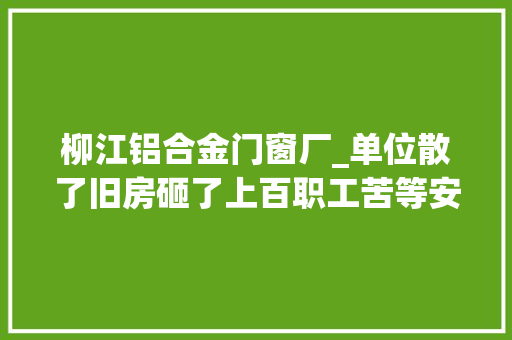 柳江铝合金门窗厂_单位散了旧房砸了上百职工苦等安置房十年无下落事发原柳江县