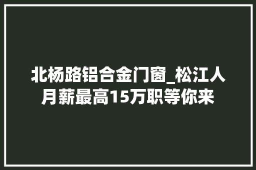 北杨路铝合金门窗_松江人月薪最高15万职等你来