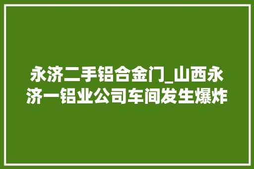 永济二手铝合金门_山西永济一铝业公司车间发生爆炸已造成3人去世亡