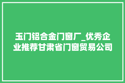 玉门铝合金门窗厂_优秀企业推荐甘肃省门窗贸易公司优秀企业推荐公示